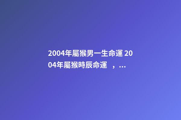 2004年屬猴男一生命運 2004年屬猴時辰命運，2004年幾點出生更好-第1張-觀點-玄機派
